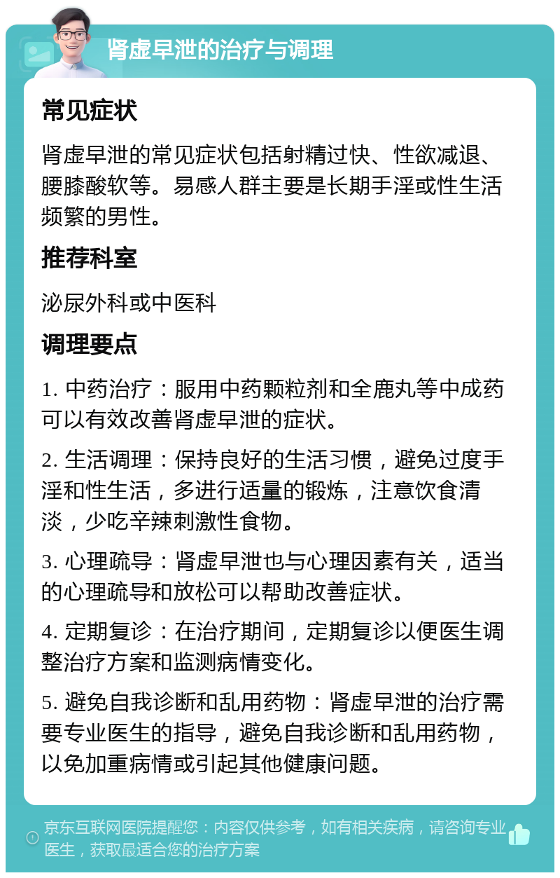 肾虚早泄的治疗与调理 常见症状 肾虚早泄的常见症状包括射精过快、性欲减退、腰膝酸软等。易感人群主要是长期手淫或性生活频繁的男性。 推荐科室 泌尿外科或中医科 调理要点 1. 中药治疗：服用中药颗粒剂和全鹿丸等中成药可以有效改善肾虚早泄的症状。 2. 生活调理：保持良好的生活习惯，避免过度手淫和性生活，多进行适量的锻炼，注意饮食清淡，少吃辛辣刺激性食物。 3. 心理疏导：肾虚早泄也与心理因素有关，适当的心理疏导和放松可以帮助改善症状。 4. 定期复诊：在治疗期间，定期复诊以便医生调整治疗方案和监测病情变化。 5. 避免自我诊断和乱用药物：肾虚早泄的治疗需要专业医生的指导，避免自我诊断和乱用药物，以免加重病情或引起其他健康问题。