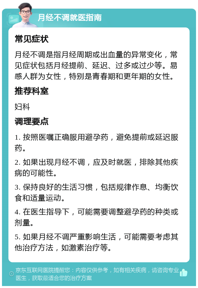 月经不调就医指南 常见症状 月经不调是指月经周期或出血量的异常变化，常见症状包括月经提前、延迟、过多或过少等。易感人群为女性，特别是青春期和更年期的女性。 推荐科室 妇科 调理要点 1. 按照医嘱正确服用避孕药，避免提前或延迟服药。 2. 如果出现月经不调，应及时就医，排除其他疾病的可能性。 3. 保持良好的生活习惯，包括规律作息、均衡饮食和适量运动。 4. 在医生指导下，可能需要调整避孕药的种类或剂量。 5. 如果月经不调严重影响生活，可能需要考虑其他治疗方法，如激素治疗等。