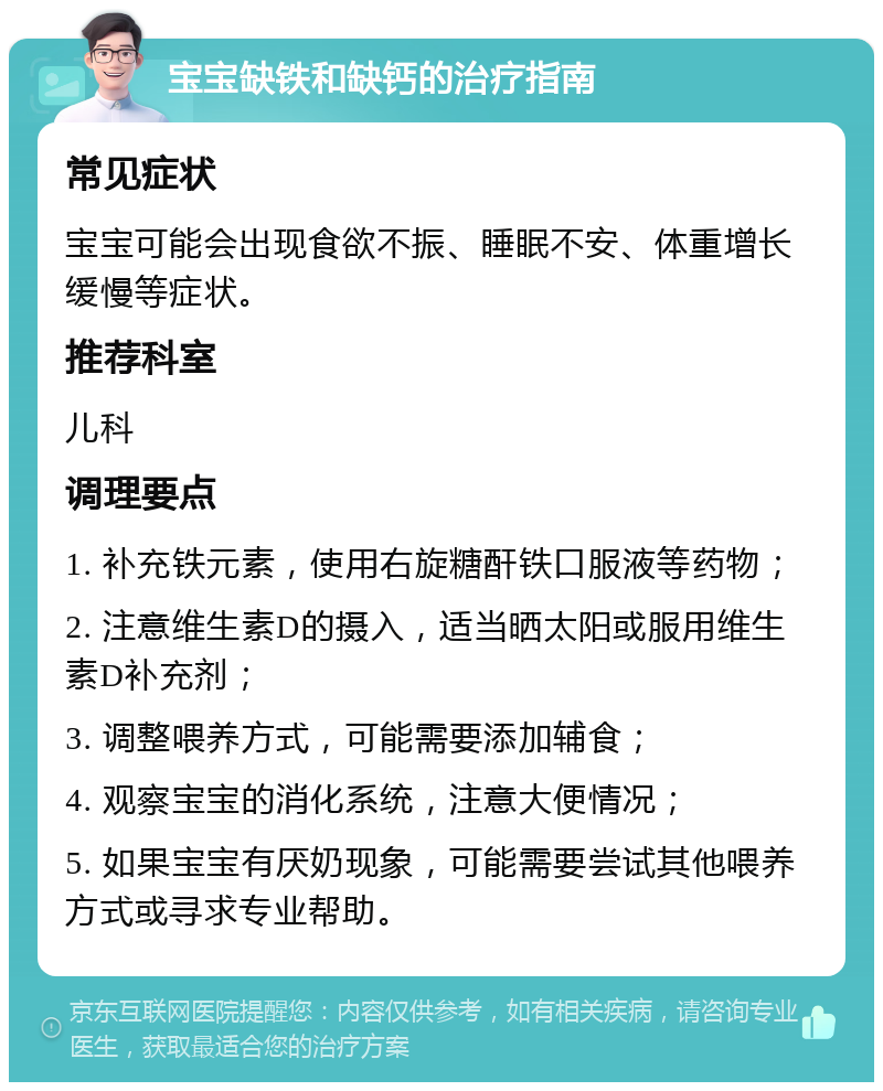 宝宝缺铁和缺钙的治疗指南 常见症状 宝宝可能会出现食欲不振、睡眠不安、体重增长缓慢等症状。 推荐科室 儿科 调理要点 1. 补充铁元素，使用右旋糖酐铁口服液等药物； 2. 注意维生素D的摄入，适当晒太阳或服用维生素D补充剂； 3. 调整喂养方式，可能需要添加辅食； 4. 观察宝宝的消化系统，注意大便情况； 5. 如果宝宝有厌奶现象，可能需要尝试其他喂养方式或寻求专业帮助。