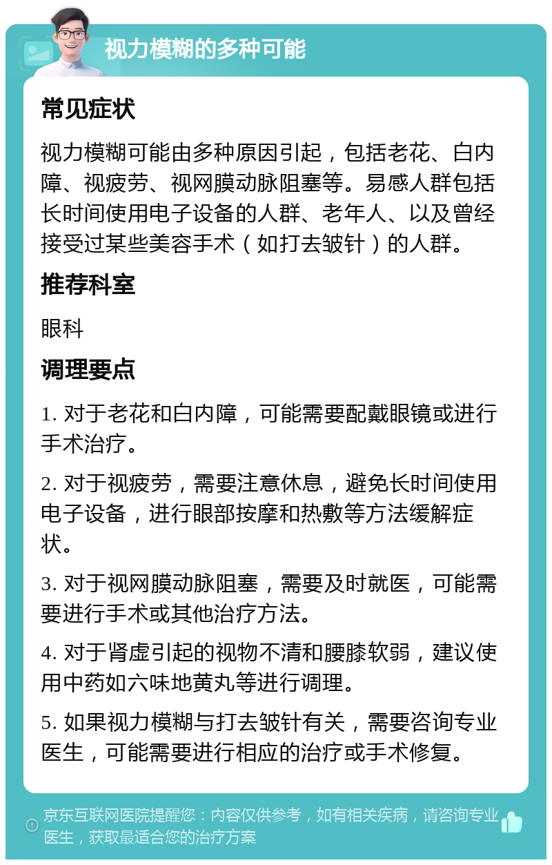 视力模糊的多种可能 常见症状 视力模糊可能由多种原因引起，包括老花、白内障、视疲劳、视网膜动脉阻塞等。易感人群包括长时间使用电子设备的人群、老年人、以及曾经接受过某些美容手术（如打去皱针）的人群。 推荐科室 眼科 调理要点 1. 对于老花和白内障，可能需要配戴眼镜或进行手术治疗。 2. 对于视疲劳，需要注意休息，避免长时间使用电子设备，进行眼部按摩和热敷等方法缓解症状。 3. 对于视网膜动脉阻塞，需要及时就医，可能需要进行手术或其他治疗方法。 4. 对于肾虚引起的视物不清和腰膝软弱，建议使用中药如六味地黄丸等进行调理。 5. 如果视力模糊与打去皱针有关，需要咨询专业医生，可能需要进行相应的治疗或手术修复。