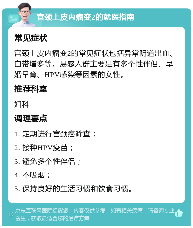 宫颈上皮内瘤变2的就医指南 常见症状 宫颈上皮内瘤变2的常见症状包括异常阴道出血、白带增多等。易感人群主要是有多个性伴侣、早婚早育、HPV感染等因素的女性。 推荐科室 妇科 调理要点 1. 定期进行宫颈癌筛查； 2. 接种HPV疫苗； 3. 避免多个性伴侣； 4. 不吸烟； 5. 保持良好的生活习惯和饮食习惯。