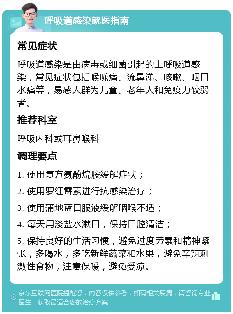 呼吸道感染就医指南 常见症状 呼吸道感染是由病毒或细菌引起的上呼吸道感染，常见症状包括喉咙痛、流鼻涕、咳嗽、咽口水痛等，易感人群为儿童、老年人和免疫力较弱者。 推荐科室 呼吸内科或耳鼻喉科 调理要点 1. 使用复方氨酚烷胺缓解症状； 2. 使用罗红霉素进行抗感染治疗； 3. 使用蒲地蓝口服液缓解咽喉不适； 4. 每天用淡盐水漱口，保持口腔清洁； 5. 保持良好的生活习惯，避免过度劳累和精神紧张，多喝水，多吃新鲜蔬菜和水果，避免辛辣刺激性食物，注意保暖，避免受凉。