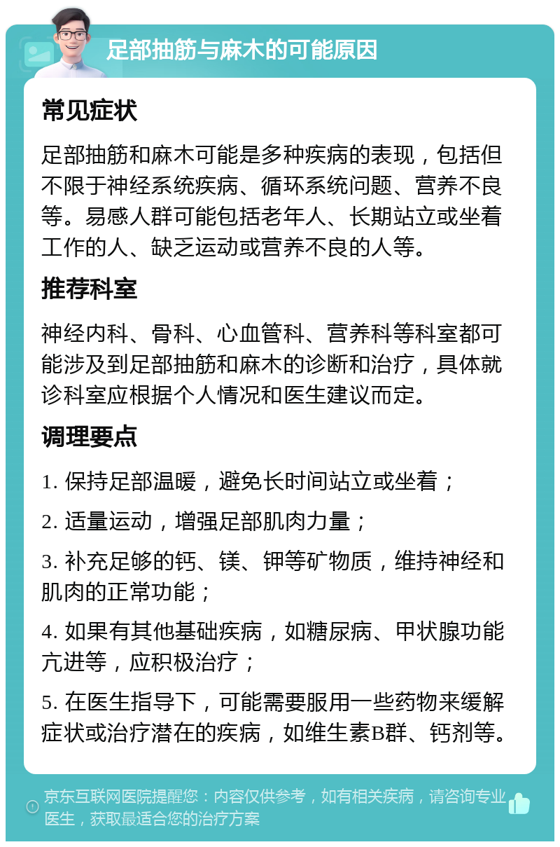 足部抽筋与麻木的可能原因 常见症状 足部抽筋和麻木可能是多种疾病的表现，包括但不限于神经系统疾病、循环系统问题、营养不良等。易感人群可能包括老年人、长期站立或坐着工作的人、缺乏运动或营养不良的人等。 推荐科室 神经内科、骨科、心血管科、营养科等科室都可能涉及到足部抽筋和麻木的诊断和治疗，具体就诊科室应根据个人情况和医生建议而定。 调理要点 1. 保持足部温暖，避免长时间站立或坐着； 2. 适量运动，增强足部肌肉力量； 3. 补充足够的钙、镁、钾等矿物质，维持神经和肌肉的正常功能； 4. 如果有其他基础疾病，如糖尿病、甲状腺功能亢进等，应积极治疗； 5. 在医生指导下，可能需要服用一些药物来缓解症状或治疗潜在的疾病，如维生素B群、钙剂等。