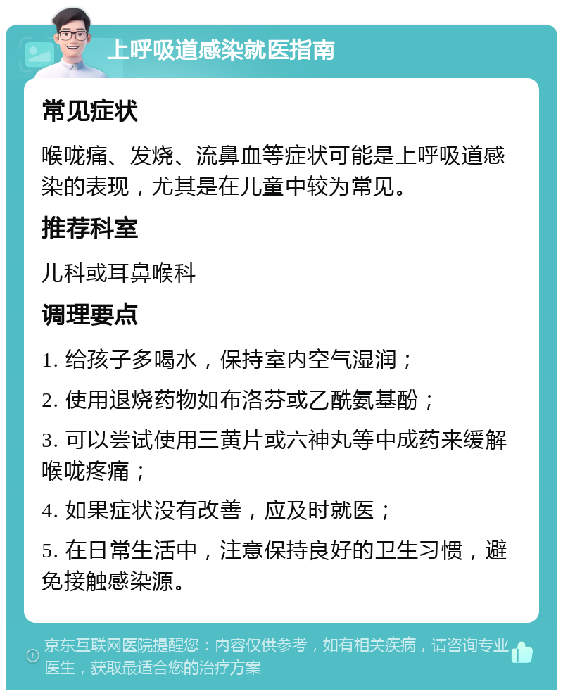 上呼吸道感染就医指南 常见症状 喉咙痛、发烧、流鼻血等症状可能是上呼吸道感染的表现，尤其是在儿童中较为常见。 推荐科室 儿科或耳鼻喉科 调理要点 1. 给孩子多喝水，保持室内空气湿润； 2. 使用退烧药物如布洛芬或乙酰氨基酚； 3. 可以尝试使用三黄片或六神丸等中成药来缓解喉咙疼痛； 4. 如果症状没有改善，应及时就医； 5. 在日常生活中，注意保持良好的卫生习惯，避免接触感染源。