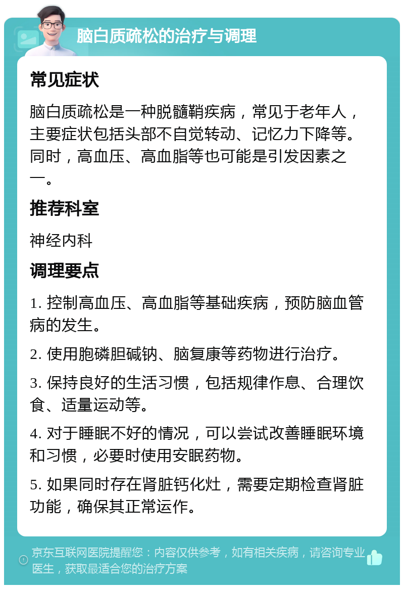 脑白质疏松的治疗与调理 常见症状 脑白质疏松是一种脱髓鞘疾病，常见于老年人，主要症状包括头部不自觉转动、记忆力下降等。同时，高血压、高血脂等也可能是引发因素之一。 推荐科室 神经内科 调理要点 1. 控制高血压、高血脂等基础疾病，预防脑血管病的发生。 2. 使用胞磷胆碱钠、脑复康等药物进行治疗。 3. 保持良好的生活习惯，包括规律作息、合理饮食、适量运动等。 4. 对于睡眠不好的情况，可以尝试改善睡眠环境和习惯，必要时使用安眠药物。 5. 如果同时存在肾脏钙化灶，需要定期检查肾脏功能，确保其正常运作。