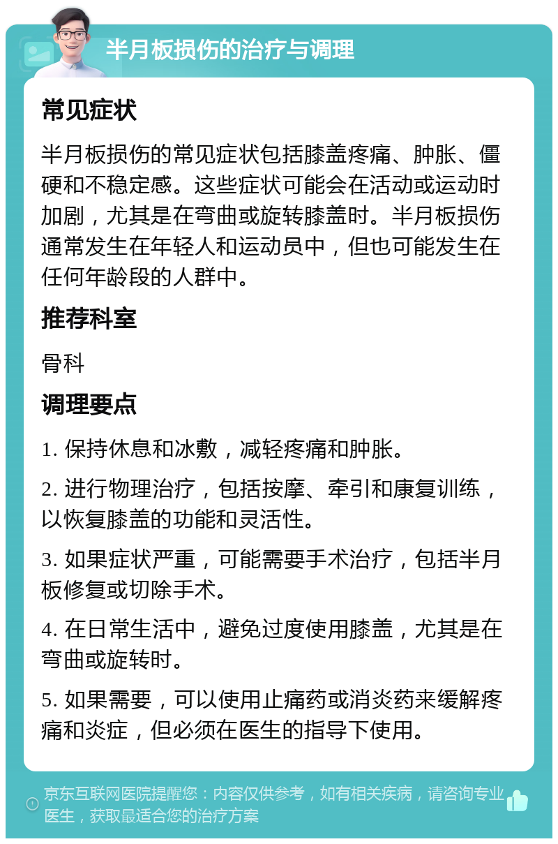 半月板损伤的治疗与调理 常见症状 半月板损伤的常见症状包括膝盖疼痛、肿胀、僵硬和不稳定感。这些症状可能会在活动或运动时加剧，尤其是在弯曲或旋转膝盖时。半月板损伤通常发生在年轻人和运动员中，但也可能发生在任何年龄段的人群中。 推荐科室 骨科 调理要点 1. 保持休息和冰敷，减轻疼痛和肿胀。 2. 进行物理治疗，包括按摩、牵引和康复训练，以恢复膝盖的功能和灵活性。 3. 如果症状严重，可能需要手术治疗，包括半月板修复或切除手术。 4. 在日常生活中，避免过度使用膝盖，尤其是在弯曲或旋转时。 5. 如果需要，可以使用止痛药或消炎药来缓解疼痛和炎症，但必须在医生的指导下使用。