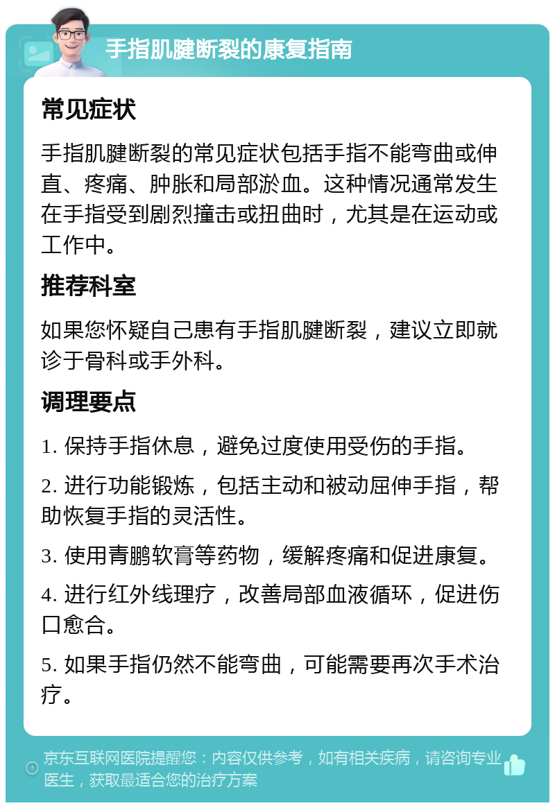 手指肌腱断裂的康复指南 常见症状 手指肌腱断裂的常见症状包括手指不能弯曲或伸直、疼痛、肿胀和局部淤血。这种情况通常发生在手指受到剧烈撞击或扭曲时，尤其是在运动或工作中。 推荐科室 如果您怀疑自己患有手指肌腱断裂，建议立即就诊于骨科或手外科。 调理要点 1. 保持手指休息，避免过度使用受伤的手指。 2. 进行功能锻炼，包括主动和被动屈伸手指，帮助恢复手指的灵活性。 3. 使用青鹏软膏等药物，缓解疼痛和促进康复。 4. 进行红外线理疗，改善局部血液循环，促进伤口愈合。 5. 如果手指仍然不能弯曲，可能需要再次手术治疗。