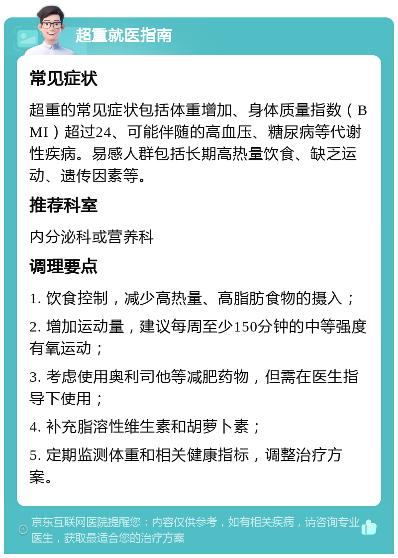 超重就医指南 常见症状 超重的常见症状包括体重增加、身体质量指数（BMI）超过24、可能伴随的高血压、糖尿病等代谢性疾病。易感人群包括长期高热量饮食、缺乏运动、遗传因素等。 推荐科室 内分泌科或营养科 调理要点 1. 饮食控制，减少高热量、高脂肪食物的摄入； 2. 增加运动量，建议每周至少150分钟的中等强度有氧运动； 3. 考虑使用奥利司他等减肥药物，但需在医生指导下使用； 4. 补充脂溶性维生素和胡萝卜素； 5. 定期监测体重和相关健康指标，调整治疗方案。