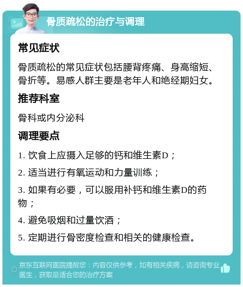 骨质疏松的治疗与调理 常见症状 骨质疏松的常见症状包括腰背疼痛、身高缩短、骨折等。易感人群主要是老年人和绝经期妇女。 推荐科室 骨科或内分泌科 调理要点 1. 饮食上应摄入足够的钙和维生素D； 2. 适当进行有氧运动和力量训练； 3. 如果有必要，可以服用补钙和维生素D的药物； 4. 避免吸烟和过量饮酒； 5. 定期进行骨密度检查和相关的健康检查。