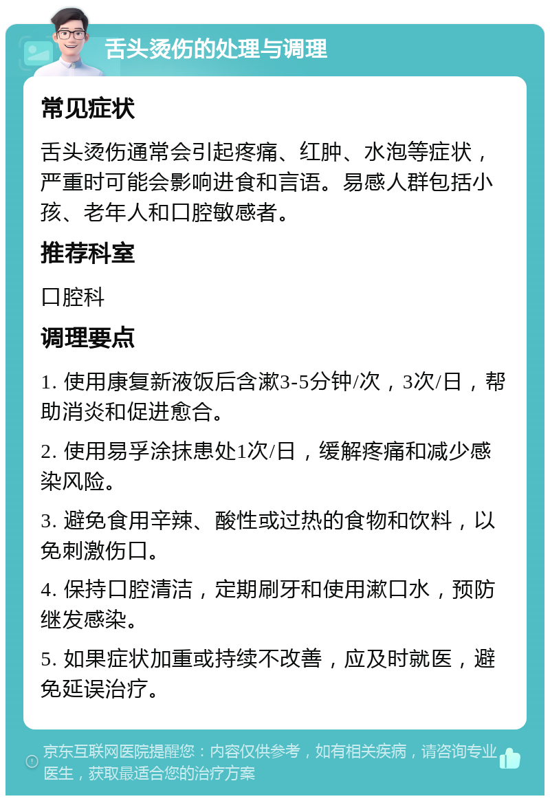 舌头烫伤的处理与调理 常见症状 舌头烫伤通常会引起疼痛、红肿、水泡等症状，严重时可能会影响进食和言语。易感人群包括小孩、老年人和口腔敏感者。 推荐科室 口腔科 调理要点 1. 使用康复新液饭后含漱3-5分钟/次，3次/日，帮助消炎和促进愈合。 2. 使用易孚涂抹患处1次/日，缓解疼痛和减少感染风险。 3. 避免食用辛辣、酸性或过热的食物和饮料，以免刺激伤口。 4. 保持口腔清洁，定期刷牙和使用漱口水，预防继发感染。 5. 如果症状加重或持续不改善，应及时就医，避免延误治疗。