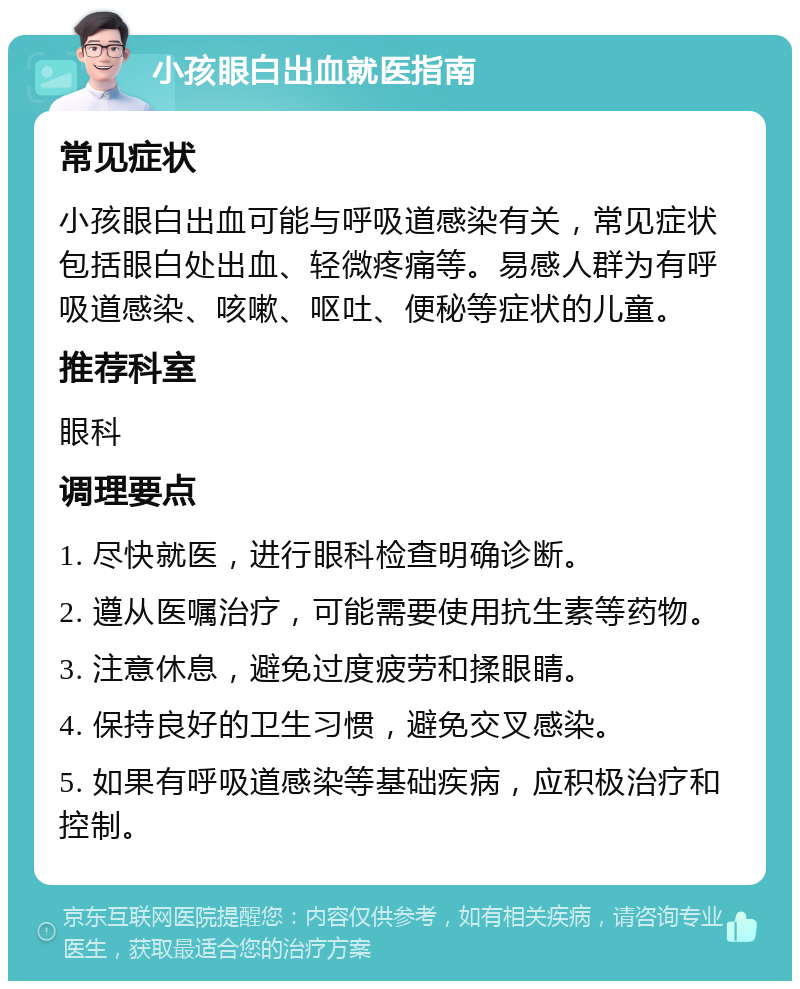 小孩眼白出血就医指南 常见症状 小孩眼白出血可能与呼吸道感染有关，常见症状包括眼白处出血、轻微疼痛等。易感人群为有呼吸道感染、咳嗽、呕吐、便秘等症状的儿童。 推荐科室 眼科 调理要点 1. 尽快就医，进行眼科检查明确诊断。 2. 遵从医嘱治疗，可能需要使用抗生素等药物。 3. 注意休息，避免过度疲劳和揉眼睛。 4. 保持良好的卫生习惯，避免交叉感染。 5. 如果有呼吸道感染等基础疾病，应积极治疗和控制。