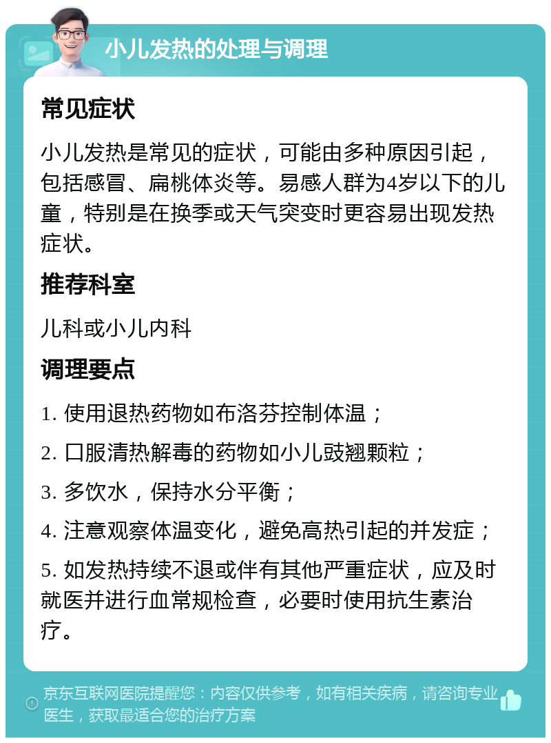 小儿发热的处理与调理 常见症状 小儿发热是常见的症状，可能由多种原因引起，包括感冒、扁桃体炎等。易感人群为4岁以下的儿童，特别是在换季或天气突变时更容易出现发热症状。 推荐科室 儿科或小儿内科 调理要点 1. 使用退热药物如布洛芬控制体温； 2. 口服清热解毒的药物如小儿豉翘颗粒； 3. 多饮水，保持水分平衡； 4. 注意观察体温变化，避免高热引起的并发症； 5. 如发热持续不退或伴有其他严重症状，应及时就医并进行血常规检查，必要时使用抗生素治疗。