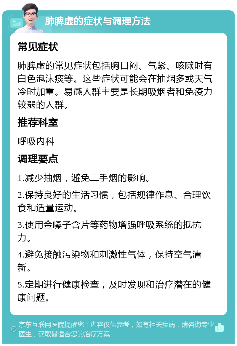 肺脾虚的症状与调理方法 常见症状 肺脾虚的常见症状包括胸口闷、气紧、咳嗽时有白色泡沫痰等。这些症状可能会在抽烟多或天气冷时加重。易感人群主要是长期吸烟者和免疫力较弱的人群。 推荐科室 呼吸内科 调理要点 1.减少抽烟，避免二手烟的影响。 2.保持良好的生活习惯，包括规律作息、合理饮食和适量运动。 3.使用金嗓子含片等药物增强呼吸系统的抵抗力。 4.避免接触污染物和刺激性气体，保持空气清新。 5.定期进行健康检查，及时发现和治疗潜在的健康问题。