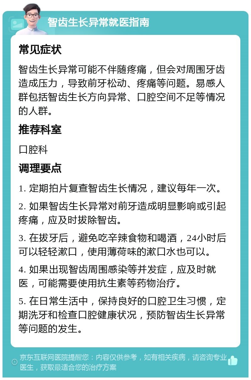 智齿生长异常就医指南 常见症状 智齿生长异常可能不伴随疼痛，但会对周围牙齿造成压力，导致前牙松动、疼痛等问题。易感人群包括智齿生长方向异常、口腔空间不足等情况的人群。 推荐科室 口腔科 调理要点 1. 定期拍片复查智齿生长情况，建议每年一次。 2. 如果智齿生长异常对前牙造成明显影响或引起疼痛，应及时拔除智齿。 3. 在拔牙后，避免吃辛辣食物和喝酒，24小时后可以轻轻漱口，使用薄荷味的漱口水也可以。 4. 如果出现智齿周围感染等并发症，应及时就医，可能需要使用抗生素等药物治疗。 5. 在日常生活中，保持良好的口腔卫生习惯，定期洗牙和检查口腔健康状况，预防智齿生长异常等问题的发生。