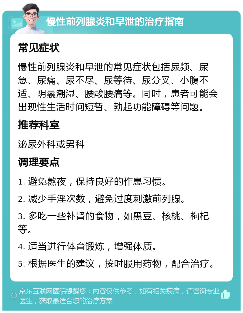 慢性前列腺炎和早泄的治疗指南 常见症状 慢性前列腺炎和早泄的常见症状包括尿频、尿急、尿痛、尿不尽、尿等待、尿分叉、小腹不适、阴囊潮湿、腰酸腰痛等。同时，患者可能会出现性生活时间短暂、勃起功能障碍等问题。 推荐科室 泌尿外科或男科 调理要点 1. 避免熬夜，保持良好的作息习惯。 2. 减少手淫次数，避免过度刺激前列腺。 3. 多吃一些补肾的食物，如黑豆、核桃、枸杞等。 4. 适当进行体育锻炼，增强体质。 5. 根据医生的建议，按时服用药物，配合治疗。