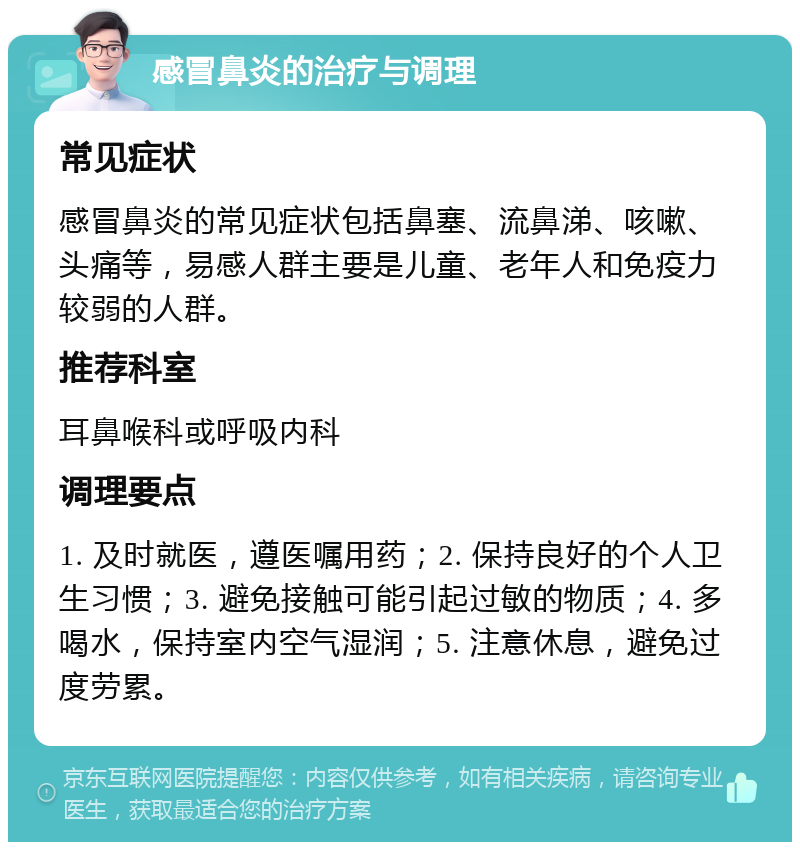 感冒鼻炎的治疗与调理 常见症状 感冒鼻炎的常见症状包括鼻塞、流鼻涕、咳嗽、头痛等，易感人群主要是儿童、老年人和免疫力较弱的人群。 推荐科室 耳鼻喉科或呼吸内科 调理要点 1. 及时就医，遵医嘱用药；2. 保持良好的个人卫生习惯；3. 避免接触可能引起过敏的物质；4. 多喝水，保持室内空气湿润；5. 注意休息，避免过度劳累。