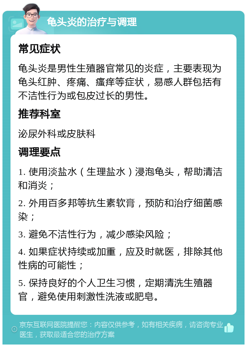 龟头炎的治疗与调理 常见症状 龟头炎是男性生殖器官常见的炎症，主要表现为龟头红肿、疼痛、瘙痒等症状，易感人群包括有不洁性行为或包皮过长的男性。 推荐科室 泌尿外科或皮肤科 调理要点 1. 使用淡盐水（生理盐水）浸泡龟头，帮助清洁和消炎； 2. 外用百多邦等抗生素软膏，预防和治疗细菌感染； 3. 避免不洁性行为，减少感染风险； 4. 如果症状持续或加重，应及时就医，排除其他性病的可能性； 5. 保持良好的个人卫生习惯，定期清洗生殖器官，避免使用刺激性洗液或肥皂。