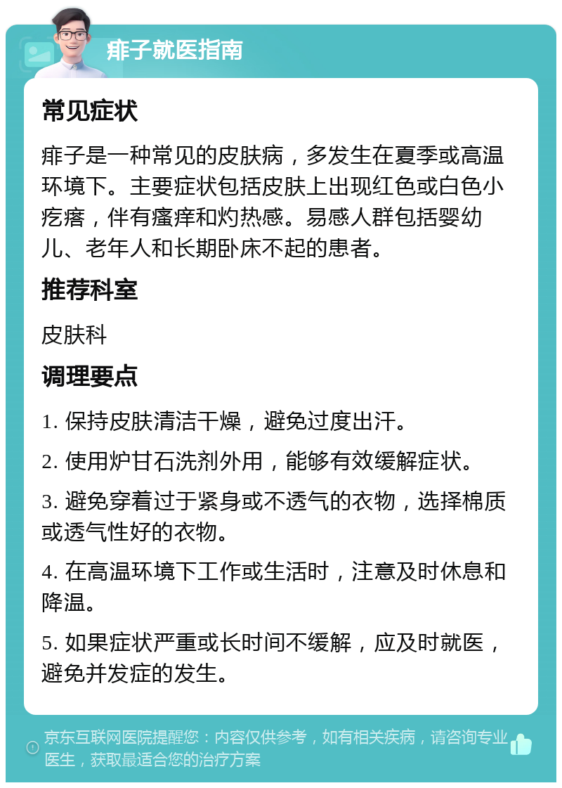 痱子就医指南 常见症状 痱子是一种常见的皮肤病，多发生在夏季或高温环境下。主要症状包括皮肤上出现红色或白色小疙瘩，伴有瘙痒和灼热感。易感人群包括婴幼儿、老年人和长期卧床不起的患者。 推荐科室 皮肤科 调理要点 1. 保持皮肤清洁干燥，避免过度出汗。 2. 使用炉甘石洗剂外用，能够有效缓解症状。 3. 避免穿着过于紧身或不透气的衣物，选择棉质或透气性好的衣物。 4. 在高温环境下工作或生活时，注意及时休息和降温。 5. 如果症状严重或长时间不缓解，应及时就医，避免并发症的发生。