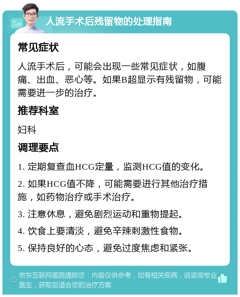 人流手术后残留物的处理指南 常见症状 人流手术后，可能会出现一些常见症状，如腹痛、出血、恶心等。如果B超显示有残留物，可能需要进一步的治疗。 推荐科室 妇科 调理要点 1. 定期复查血HCG定量，监测HCG值的变化。 2. 如果HCG值不降，可能需要进行其他治疗措施，如药物治疗或手术治疗。 3. 注意休息，避免剧烈运动和重物提起。 4. 饮食上要清淡，避免辛辣刺激性食物。 5. 保持良好的心态，避免过度焦虑和紧张。