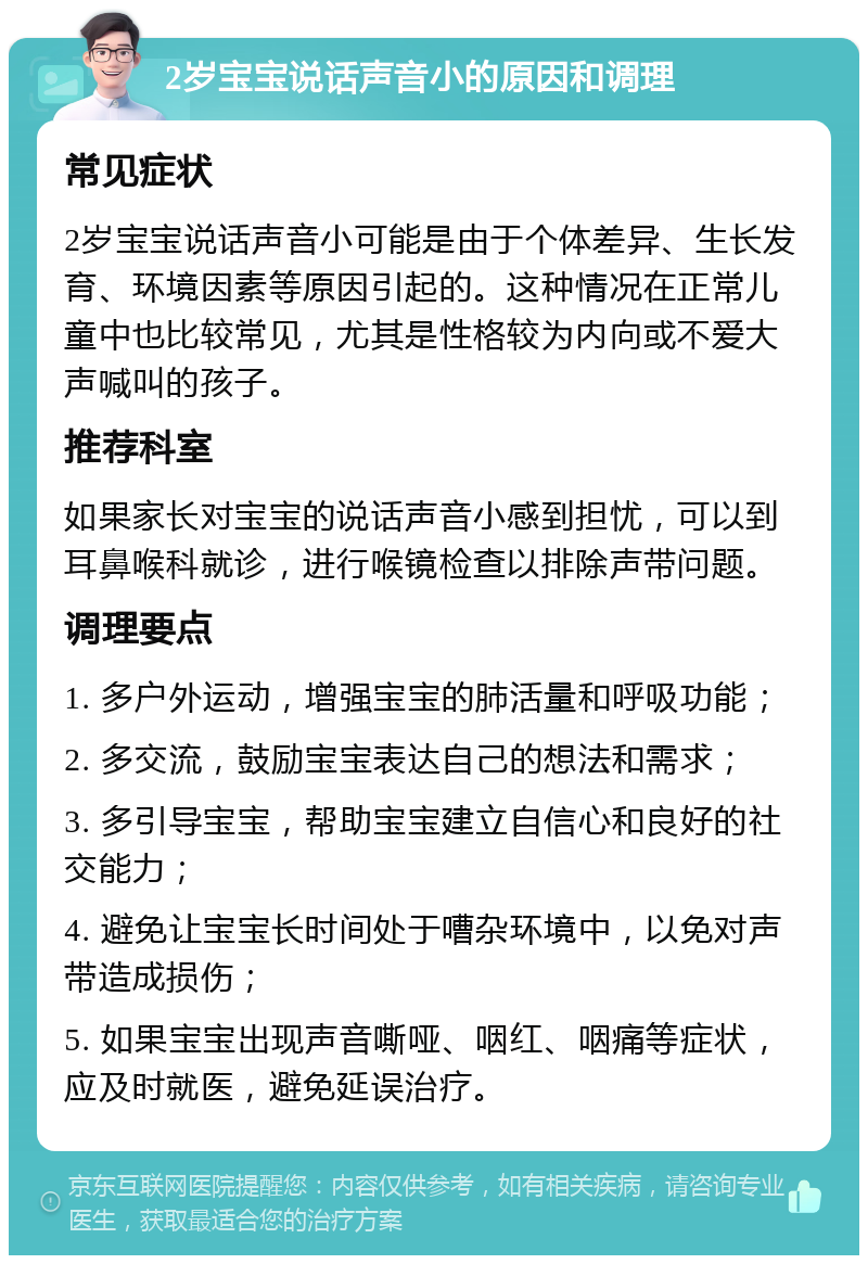 2岁宝宝说话声音小的原因和调理 常见症状 2岁宝宝说话声音小可能是由于个体差异、生长发育、环境因素等原因引起的。这种情况在正常儿童中也比较常见，尤其是性格较为内向或不爱大声喊叫的孩子。 推荐科室 如果家长对宝宝的说话声音小感到担忧，可以到耳鼻喉科就诊，进行喉镜检查以排除声带问题。 调理要点 1. 多户外运动，增强宝宝的肺活量和呼吸功能； 2. 多交流，鼓励宝宝表达自己的想法和需求； 3. 多引导宝宝，帮助宝宝建立自信心和良好的社交能力； 4. 避免让宝宝长时间处于嘈杂环境中，以免对声带造成损伤； 5. 如果宝宝出现声音嘶哑、咽红、咽痛等症状，应及时就医，避免延误治疗。