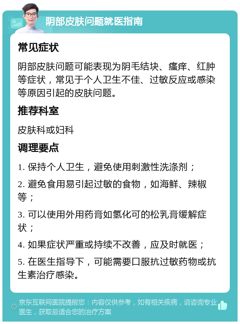 阴部皮肤问题就医指南 常见症状 阴部皮肤问题可能表现为阴毛结块、瘙痒、红肿等症状，常见于个人卫生不佳、过敏反应或感染等原因引起的皮肤问题。 推荐科室 皮肤科或妇科 调理要点 1. 保持个人卫生，避免使用刺激性洗涤剂； 2. 避免食用易引起过敏的食物，如海鲜、辣椒等； 3. 可以使用外用药膏如氢化可的松乳膏缓解症状； 4. 如果症状严重或持续不改善，应及时就医； 5. 在医生指导下，可能需要口服抗过敏药物或抗生素治疗感染。