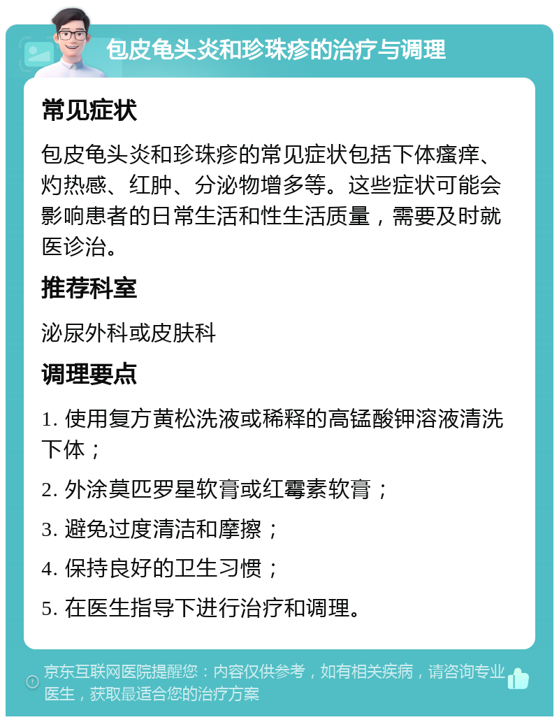 包皮龟头炎和珍珠疹的治疗与调理 常见症状 包皮龟头炎和珍珠疹的常见症状包括下体瘙痒、灼热感、红肿、分泌物增多等。这些症状可能会影响患者的日常生活和性生活质量，需要及时就医诊治。 推荐科室 泌尿外科或皮肤科 调理要点 1. 使用复方黄松洗液或稀释的高锰酸钾溶液清洗下体； 2. 外涂莫匹罗星软膏或红霉素软膏； 3. 避免过度清洁和摩擦； 4. 保持良好的卫生习惯； 5. 在医生指导下进行治疗和调理。