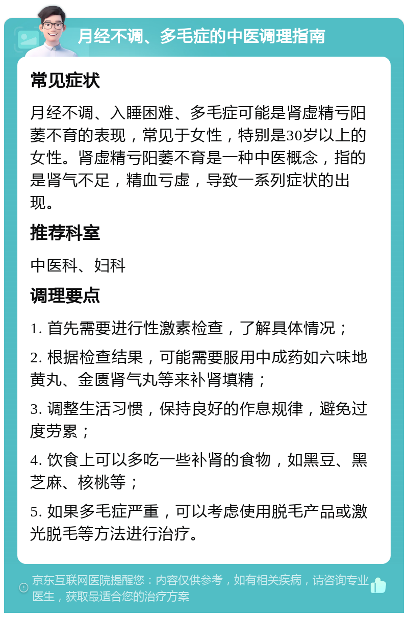 月经不调、多毛症的中医调理指南 常见症状 月经不调、入睡困难、多毛症可能是肾虚精亏阳萎不育的表现，常见于女性，特别是30岁以上的女性。肾虚精亏阳萎不育是一种中医概念，指的是肾气不足，精血亏虚，导致一系列症状的出现。 推荐科室 中医科、妇科 调理要点 1. 首先需要进行性激素检查，了解具体情况； 2. 根据检查结果，可能需要服用中成药如六味地黄丸、金匮肾气丸等来补肾填精； 3. 调整生活习惯，保持良好的作息规律，避免过度劳累； 4. 饮食上可以多吃一些补肾的食物，如黑豆、黑芝麻、核桃等； 5. 如果多毛症严重，可以考虑使用脱毛产品或激光脱毛等方法进行治疗。