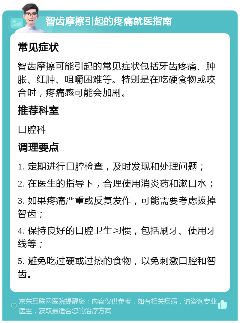 智齿摩擦引起的疼痛就医指南 常见症状 智齿摩擦可能引起的常见症状包括牙齿疼痛、肿胀、红肿、咀嚼困难等。特别是在吃硬食物或咬合时，疼痛感可能会加剧。 推荐科室 口腔科 调理要点 1. 定期进行口腔检查，及时发现和处理问题； 2. 在医生的指导下，合理使用消炎药和漱口水； 3. 如果疼痛严重或反复发作，可能需要考虑拔掉智齿； 4. 保持良好的口腔卫生习惯，包括刷牙、使用牙线等； 5. 避免吃过硬或过热的食物，以免刺激口腔和智齿。