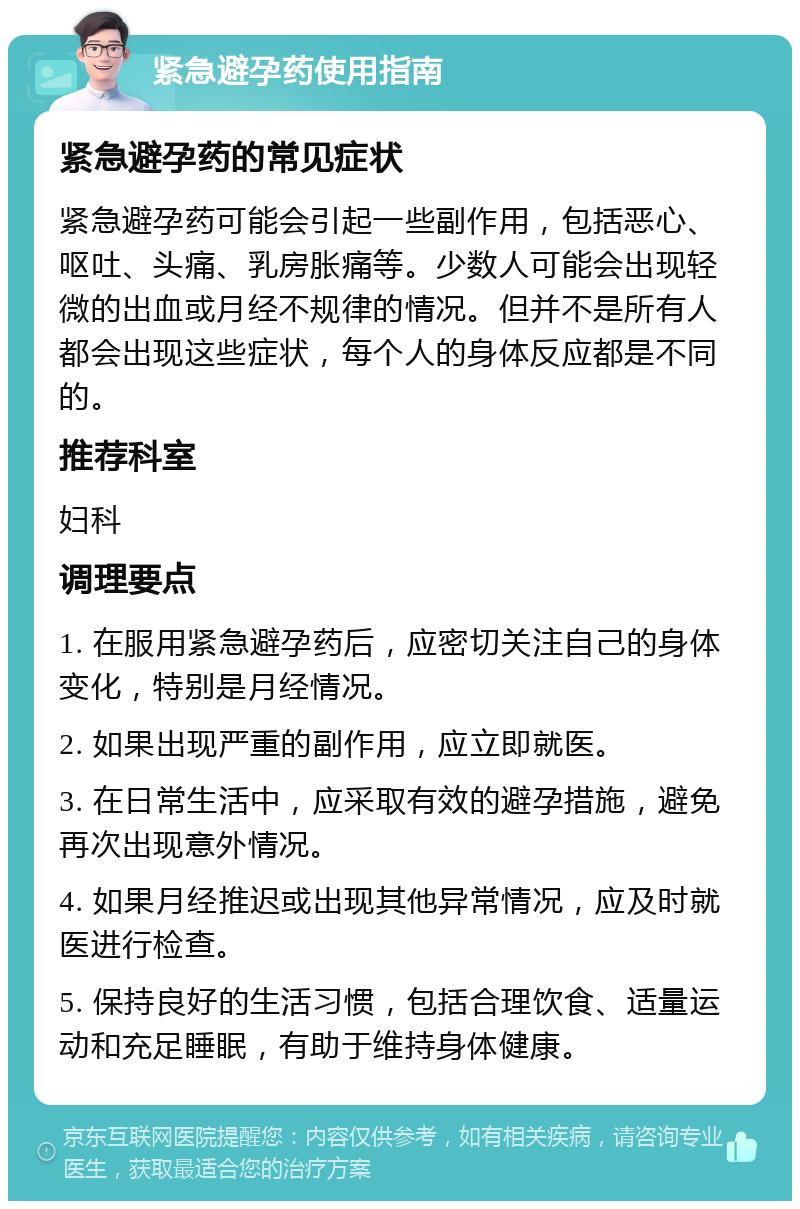 紧急避孕药使用指南 紧急避孕药的常见症状 紧急避孕药可能会引起一些副作用，包括恶心、呕吐、头痛、乳房胀痛等。少数人可能会出现轻微的出血或月经不规律的情况。但并不是所有人都会出现这些症状，每个人的身体反应都是不同的。 推荐科室 妇科 调理要点 1. 在服用紧急避孕药后，应密切关注自己的身体变化，特别是月经情况。 2. 如果出现严重的副作用，应立即就医。 3. 在日常生活中，应采取有效的避孕措施，避免再次出现意外情况。 4. 如果月经推迟或出现其他异常情况，应及时就医进行检查。 5. 保持良好的生活习惯，包括合理饮食、适量运动和充足睡眠，有助于维持身体健康。