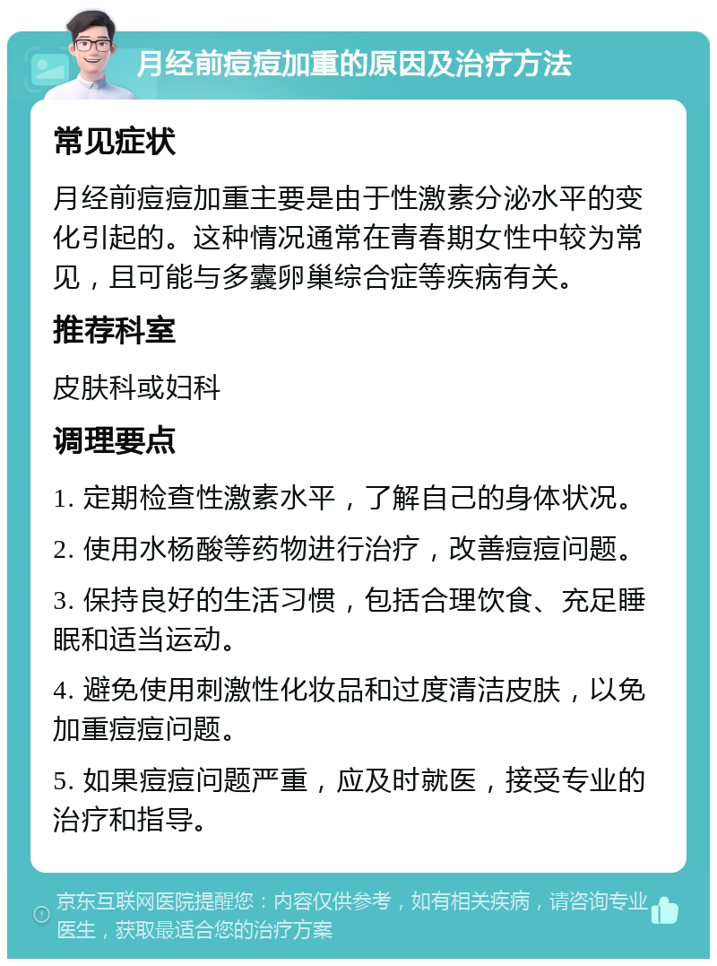 月经前痘痘加重的原因及治疗方法 常见症状 月经前痘痘加重主要是由于性激素分泌水平的变化引起的。这种情况通常在青春期女性中较为常见，且可能与多囊卵巢综合症等疾病有关。 推荐科室 皮肤科或妇科 调理要点 1. 定期检查性激素水平，了解自己的身体状况。 2. 使用水杨酸等药物进行治疗，改善痘痘问题。 3. 保持良好的生活习惯，包括合理饮食、充足睡眠和适当运动。 4. 避免使用刺激性化妆品和过度清洁皮肤，以免加重痘痘问题。 5. 如果痘痘问题严重，应及时就医，接受专业的治疗和指导。