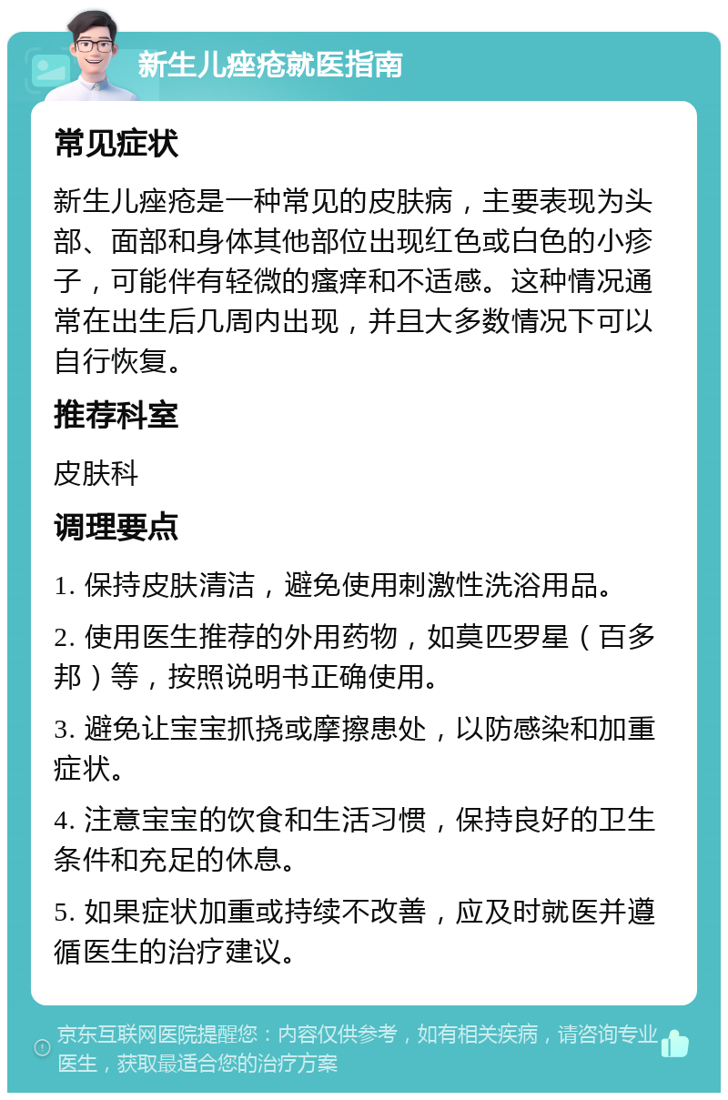 新生儿痤疮就医指南 常见症状 新生儿痤疮是一种常见的皮肤病，主要表现为头部、面部和身体其他部位出现红色或白色的小疹子，可能伴有轻微的瘙痒和不适感。这种情况通常在出生后几周内出现，并且大多数情况下可以自行恢复。 推荐科室 皮肤科 调理要点 1. 保持皮肤清洁，避免使用刺激性洗浴用品。 2. 使用医生推荐的外用药物，如莫匹罗星（百多邦）等，按照说明书正确使用。 3. 避免让宝宝抓挠或摩擦患处，以防感染和加重症状。 4. 注意宝宝的饮食和生活习惯，保持良好的卫生条件和充足的休息。 5. 如果症状加重或持续不改善，应及时就医并遵循医生的治疗建议。