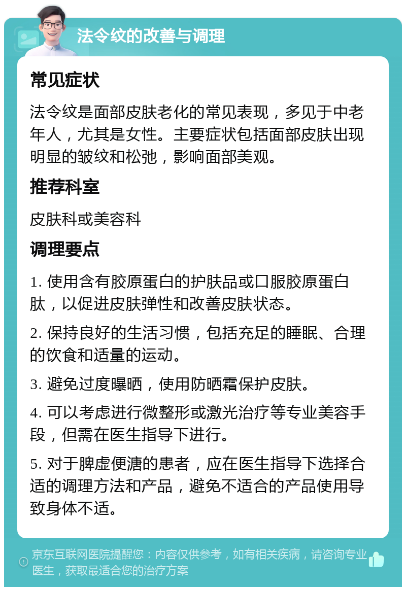 法令纹的改善与调理 常见症状 法令纹是面部皮肤老化的常见表现，多见于中老年人，尤其是女性。主要症状包括面部皮肤出现明显的皱纹和松弛，影响面部美观。 推荐科室 皮肤科或美容科 调理要点 1. 使用含有胶原蛋白的护肤品或口服胶原蛋白肽，以促进皮肤弹性和改善皮肤状态。 2. 保持良好的生活习惯，包括充足的睡眠、合理的饮食和适量的运动。 3. 避免过度曝晒，使用防晒霜保护皮肤。 4. 可以考虑进行微整形或激光治疗等专业美容手段，但需在医生指导下进行。 5. 对于脾虚便溏的患者，应在医生指导下选择合适的调理方法和产品，避免不适合的产品使用导致身体不适。