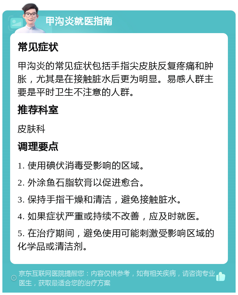 甲沟炎就医指南 常见症状 甲沟炎的常见症状包括手指尖皮肤反复疼痛和肿胀，尤其是在接触脏水后更为明显。易感人群主要是平时卫生不注意的人群。 推荐科室 皮肤科 调理要点 1. 使用碘伏消毒受影响的区域。 2. 外涂鱼石脂软膏以促进愈合。 3. 保持手指干燥和清洁，避免接触脏水。 4. 如果症状严重或持续不改善，应及时就医。 5. 在治疗期间，避免使用可能刺激受影响区域的化学品或清洁剂。