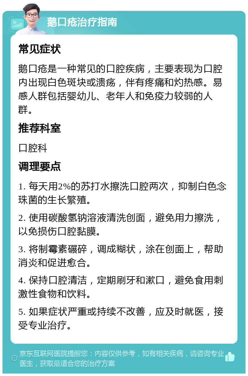 鹅口疮治疗指南 常见症状 鹅口疮是一种常见的口腔疾病，主要表现为口腔内出现白色斑块或溃疡，伴有疼痛和灼热感。易感人群包括婴幼儿、老年人和免疫力较弱的人群。 推荐科室 口腔科 调理要点 1. 每天用2%的苏打水擦洗口腔两次，抑制白色念珠菌的生长繁殖。 2. 使用碳酸氢钠溶液清洗创面，避免用力擦洗，以免损伤口腔黏膜。 3. 将制霉素碾碎，调成糊状，涂在创面上，帮助消炎和促进愈合。 4. 保持口腔清洁，定期刷牙和漱口，避免食用刺激性食物和饮料。 5. 如果症状严重或持续不改善，应及时就医，接受专业治疗。