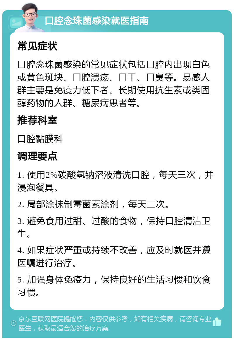 口腔念珠菌感染就医指南 常见症状 口腔念珠菌感染的常见症状包括口腔内出现白色或黄色斑块、口腔溃疡、口干、口臭等。易感人群主要是免疫力低下者、长期使用抗生素或类固醇药物的人群、糖尿病患者等。 推荐科室 口腔黏膜科 调理要点 1. 使用2%碳酸氢钠溶液清洗口腔，每天三次，并浸泡餐具。 2. 局部涂抹制霉菌素涂剂，每天三次。 3. 避免食用过甜、过酸的食物，保持口腔清洁卫生。 4. 如果症状严重或持续不改善，应及时就医并遵医嘱进行治疗。 5. 加强身体免疫力，保持良好的生活习惯和饮食习惯。