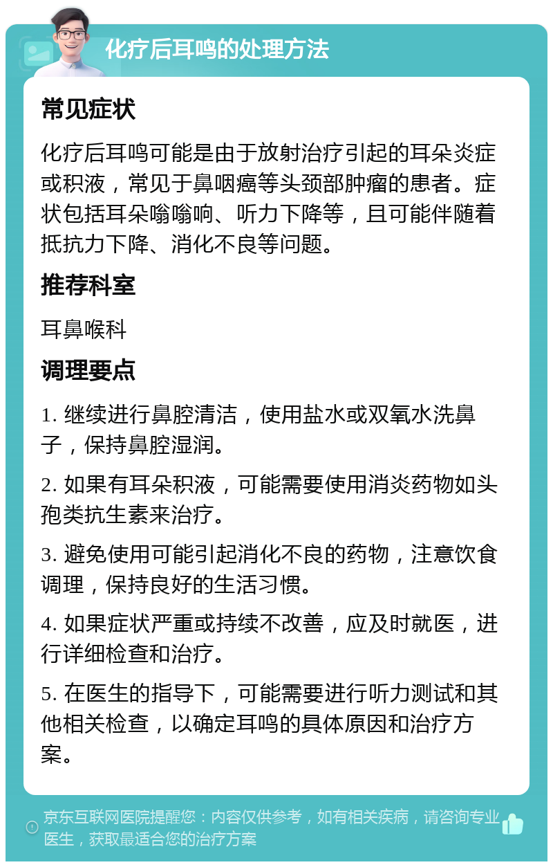 化疗后耳鸣的处理方法 常见症状 化疗后耳鸣可能是由于放射治疗引起的耳朵炎症或积液，常见于鼻咽癌等头颈部肿瘤的患者。症状包括耳朵嗡嗡响、听力下降等，且可能伴随着抵抗力下降、消化不良等问题。 推荐科室 耳鼻喉科 调理要点 1. 继续进行鼻腔清洁，使用盐水或双氧水洗鼻子，保持鼻腔湿润。 2. 如果有耳朵积液，可能需要使用消炎药物如头孢类抗生素来治疗。 3. 避免使用可能引起消化不良的药物，注意饮食调理，保持良好的生活习惯。 4. 如果症状严重或持续不改善，应及时就医，进行详细检查和治疗。 5. 在医生的指导下，可能需要进行听力测试和其他相关检查，以确定耳鸣的具体原因和治疗方案。