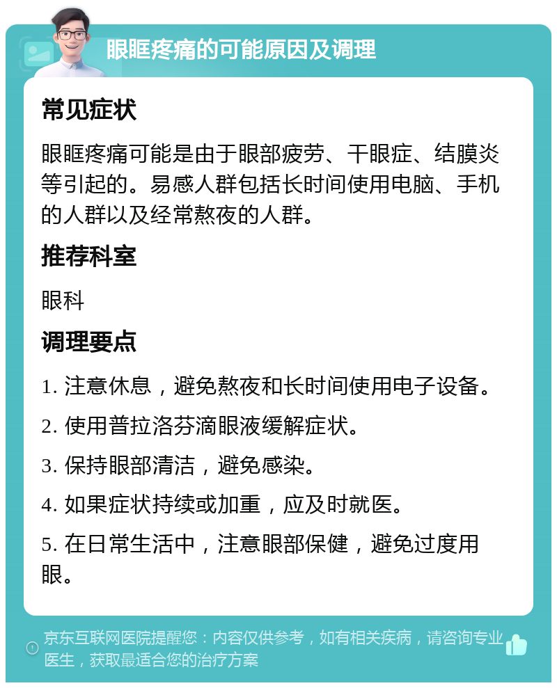 眼眶疼痛的可能原因及调理 常见症状 眼眶疼痛可能是由于眼部疲劳、干眼症、结膜炎等引起的。易感人群包括长时间使用电脑、手机的人群以及经常熬夜的人群。 推荐科室 眼科 调理要点 1. 注意休息，避免熬夜和长时间使用电子设备。 2. 使用普拉洛芬滴眼液缓解症状。 3. 保持眼部清洁，避免感染。 4. 如果症状持续或加重，应及时就医。 5. 在日常生活中，注意眼部保健，避免过度用眼。