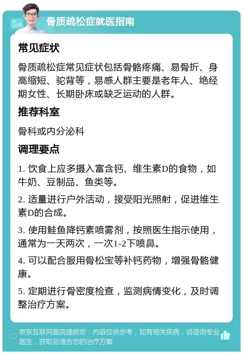 骨质疏松症就医指南 常见症状 骨质疏松症常见症状包括骨骼疼痛、易骨折、身高缩短、驼背等，易感人群主要是老年人、绝经期女性、长期卧床或缺乏运动的人群。 推荐科室 骨科或内分泌科 调理要点 1. 饮食上应多摄入富含钙、维生素D的食物，如牛奶、豆制品、鱼类等。 2. 适量进行户外活动，接受阳光照射，促进维生素D的合成。 3. 使用鲑鱼降钙素喷雾剂，按照医生指示使用，通常为一天两次，一次1-2下喷鼻。 4. 可以配合服用骨松宝等补钙药物，增强骨骼健康。 5. 定期进行骨密度检查，监测病情变化，及时调整治疗方案。