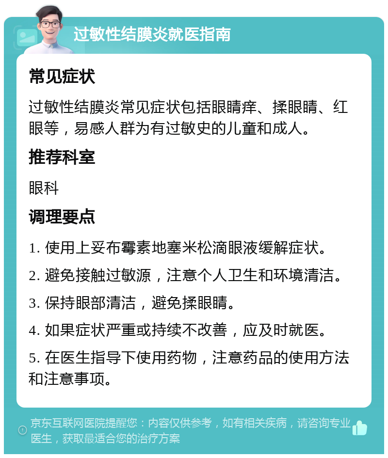 过敏性结膜炎就医指南 常见症状 过敏性结膜炎常见症状包括眼睛痒、揉眼睛、红眼等，易感人群为有过敏史的儿童和成人。 推荐科室 眼科 调理要点 1. 使用上妥布霉素地塞米松滴眼液缓解症状。 2. 避免接触过敏源，注意个人卫生和环境清洁。 3. 保持眼部清洁，避免揉眼睛。 4. 如果症状严重或持续不改善，应及时就医。 5. 在医生指导下使用药物，注意药品的使用方法和注意事项。