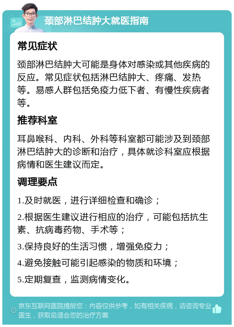 颈部淋巴结肿大就医指南 常见症状 颈部淋巴结肿大可能是身体对感染或其他疾病的反应。常见症状包括淋巴结肿大、疼痛、发热等。易感人群包括免疫力低下者、有慢性疾病者等。 推荐科室 耳鼻喉科、内科、外科等科室都可能涉及到颈部淋巴结肿大的诊断和治疗，具体就诊科室应根据病情和医生建议而定。 调理要点 1.及时就医，进行详细检查和确诊； 2.根据医生建议进行相应的治疗，可能包括抗生素、抗病毒药物、手术等； 3.保持良好的生活习惯，增强免疫力； 4.避免接触可能引起感染的物质和环境； 5.定期复查，监测病情变化。