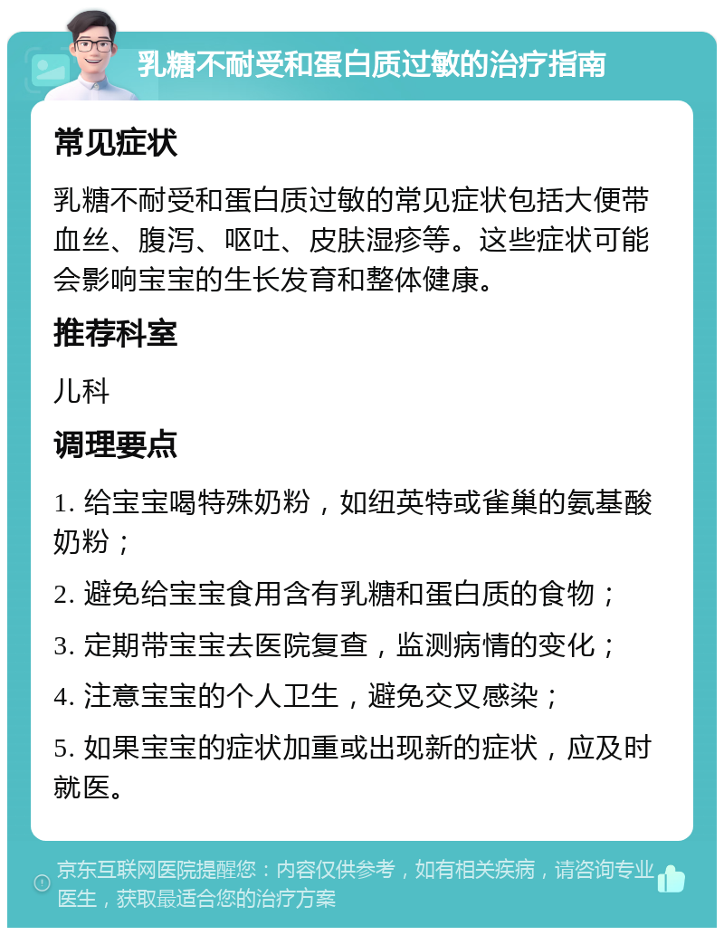 乳糖不耐受和蛋白质过敏的治疗指南 常见症状 乳糖不耐受和蛋白质过敏的常见症状包括大便带血丝、腹泻、呕吐、皮肤湿疹等。这些症状可能会影响宝宝的生长发育和整体健康。 推荐科室 儿科 调理要点 1. 给宝宝喝特殊奶粉，如纽英特或雀巢的氨基酸奶粉； 2. 避免给宝宝食用含有乳糖和蛋白质的食物； 3. 定期带宝宝去医院复查，监测病情的变化； 4. 注意宝宝的个人卫生，避免交叉感染； 5. 如果宝宝的症状加重或出现新的症状，应及时就医。