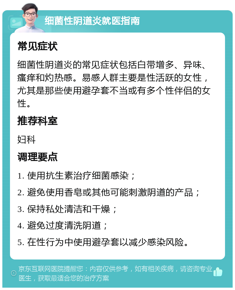 细菌性阴道炎就医指南 常见症状 细菌性阴道炎的常见症状包括白带增多、异味、瘙痒和灼热感。易感人群主要是性活跃的女性，尤其是那些使用避孕套不当或有多个性伴侣的女性。 推荐科室 妇科 调理要点 1. 使用抗生素治疗细菌感染； 2. 避免使用香皂或其他可能刺激阴道的产品； 3. 保持私处清洁和干燥； 4. 避免过度清洗阴道； 5. 在性行为中使用避孕套以减少感染风险。