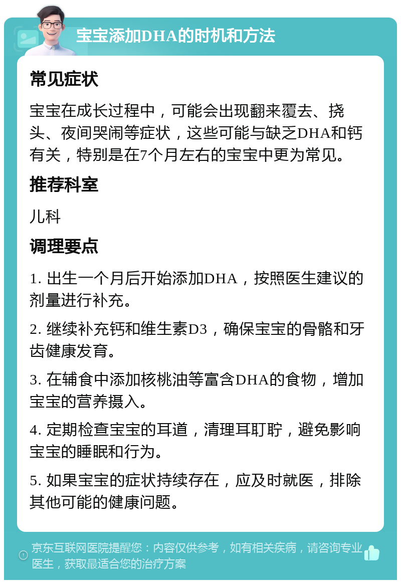 宝宝添加DHA的时机和方法 常见症状 宝宝在成长过程中，可能会出现翻来覆去、挠头、夜间哭闹等症状，这些可能与缺乏DHA和钙有关，特别是在7个月左右的宝宝中更为常见。 推荐科室 儿科 调理要点 1. 出生一个月后开始添加DHA，按照医生建议的剂量进行补充。 2. 继续补充钙和维生素D3，确保宝宝的骨骼和牙齿健康发育。 3. 在辅食中添加核桃油等富含DHA的食物，增加宝宝的营养摄入。 4. 定期检查宝宝的耳道，清理耳耵聍，避免影响宝宝的睡眠和行为。 5. 如果宝宝的症状持续存在，应及时就医，排除其他可能的健康问题。