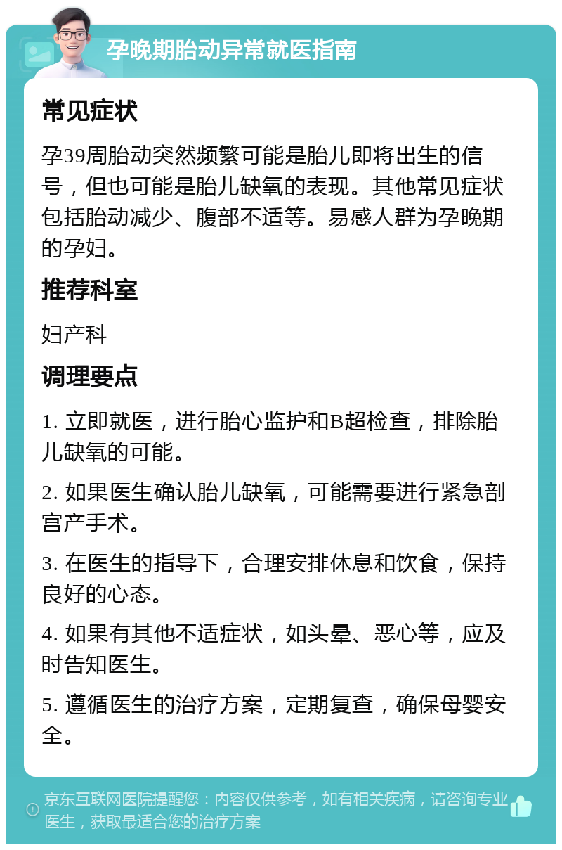 孕晚期胎动异常就医指南 常见症状 孕39周胎动突然频繁可能是胎儿即将出生的信号，但也可能是胎儿缺氧的表现。其他常见症状包括胎动减少、腹部不适等。易感人群为孕晚期的孕妇。 推荐科室 妇产科 调理要点 1. 立即就医，进行胎心监护和B超检查，排除胎儿缺氧的可能。 2. 如果医生确认胎儿缺氧，可能需要进行紧急剖宫产手术。 3. 在医生的指导下，合理安排休息和饮食，保持良好的心态。 4. 如果有其他不适症状，如头晕、恶心等，应及时告知医生。 5. 遵循医生的治疗方案，定期复查，确保母婴安全。