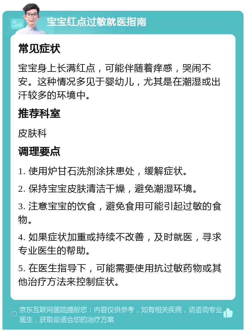 宝宝红点过敏就医指南 常见症状 宝宝身上长满红点，可能伴随着痒感，哭闹不安。这种情况多见于婴幼儿，尤其是在潮湿或出汗较多的环境中。 推荐科室 皮肤科 调理要点 1. 使用炉甘石洗剂涂抹患处，缓解症状。 2. 保持宝宝皮肤清洁干燥，避免潮湿环境。 3. 注意宝宝的饮食，避免食用可能引起过敏的食物。 4. 如果症状加重或持续不改善，及时就医，寻求专业医生的帮助。 5. 在医生指导下，可能需要使用抗过敏药物或其他治疗方法来控制症状。