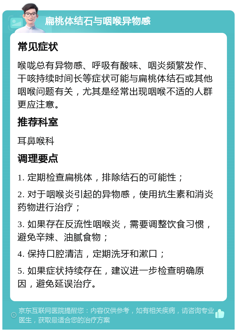 扁桃体结石与咽喉异物感 常见症状 喉咙总有异物感、呼吸有酸味、咽炎频繁发作、干咳持续时间长等症状可能与扁桃体结石或其他咽喉问题有关，尤其是经常出现咽喉不适的人群更应注意。 推荐科室 耳鼻喉科 调理要点 1. 定期检查扁桃体，排除结石的可能性； 2. 对于咽喉炎引起的异物感，使用抗生素和消炎药物进行治疗； 3. 如果存在反流性咽喉炎，需要调整饮食习惯，避免辛辣、油腻食物； 4. 保持口腔清洁，定期洗牙和漱口； 5. 如果症状持续存在，建议进一步检查明确原因，避免延误治疗。