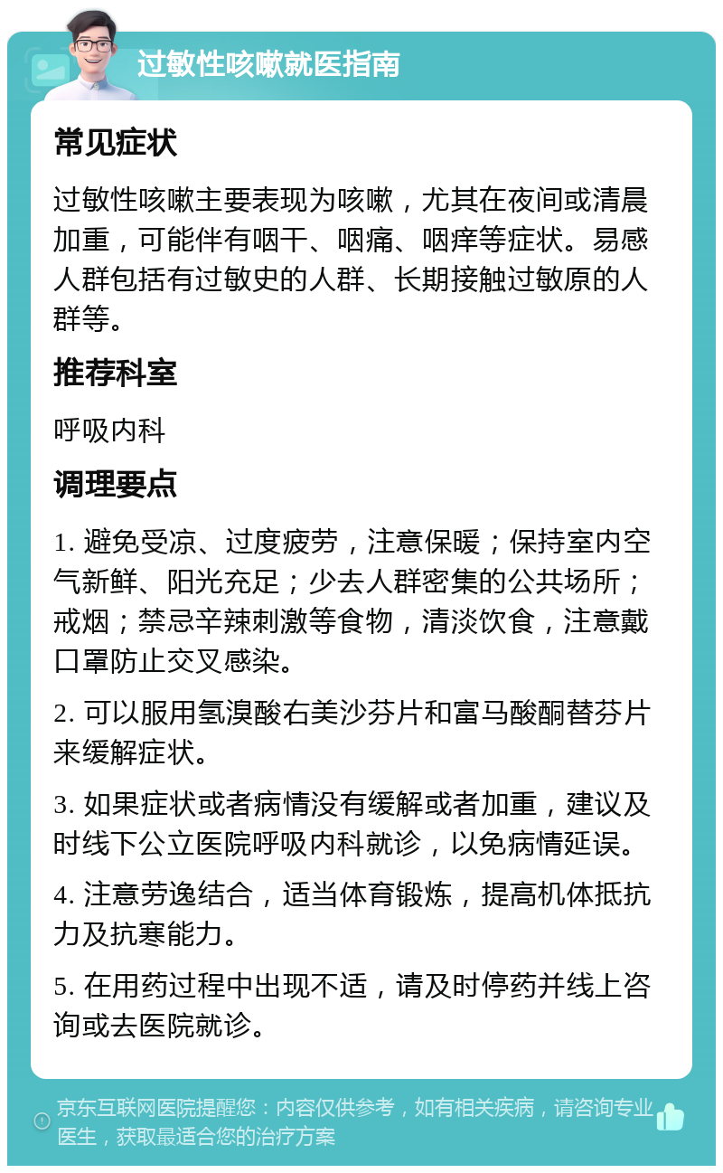 过敏性咳嗽就医指南 常见症状 过敏性咳嗽主要表现为咳嗽，尤其在夜间或清晨加重，可能伴有咽干、咽痛、咽痒等症状。易感人群包括有过敏史的人群、长期接触过敏原的人群等。 推荐科室 呼吸内科 调理要点 1. 避免受凉、过度疲劳，注意保暖；保持室内空气新鲜、阳光充足；少去人群密集的公共场所；戒烟；禁忌辛辣刺激等食物，清淡饮食，注意戴口罩防止交叉感染。 2. 可以服用氢溴酸右美沙芬片和富马酸酮替芬片来缓解症状。 3. 如果症状或者病情没有缓解或者加重，建议及时线下公立医院呼吸内科就诊，以免病情延误。 4. 注意劳逸结合，适当体育锻炼，提高机体抵抗力及抗寒能力。 5. 在用药过程中出现不适，请及时停药并线上咨询或去医院就诊。