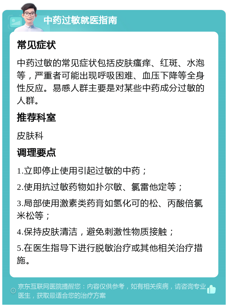 中药过敏就医指南 常见症状 中药过敏的常见症状包括皮肤瘙痒、红斑、水泡等，严重者可能出现呼吸困难、血压下降等全身性反应。易感人群主要是对某些中药成分过敏的人群。 推荐科室 皮肤科 调理要点 1.立即停止使用引起过敏的中药； 2.使用抗过敏药物如扑尔敏、氯雷他定等； 3.局部使用激素类药膏如氢化可的松、丙酸倍氯米松等； 4.保持皮肤清洁，避免刺激性物质接触； 5.在医生指导下进行脱敏治疗或其他相关治疗措施。