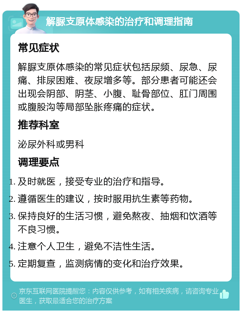 解脲支原体感染的治疗和调理指南 常见症状 解脲支原体感染的常见症状包括尿频、尿急、尿痛、排尿困难、夜尿增多等。部分患者可能还会出现会阴部、阴茎、小腹、耻骨部位、肛门周围或腹股沟等局部坠胀疼痛的症状。 推荐科室 泌尿外科或男科 调理要点 及时就医，接受专业的治疗和指导。 遵循医生的建议，按时服用抗生素等药物。 保持良好的生活习惯，避免熬夜、抽烟和饮酒等不良习惯。 注意个人卫生，避免不洁性生活。 定期复查，监测病情的变化和治疗效果。