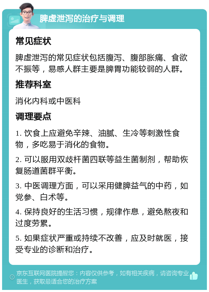 脾虚泄泻的治疗与调理 常见症状 脾虚泄泻的常见症状包括腹泻、腹部胀痛、食欲不振等，易感人群主要是脾胃功能较弱的人群。 推荐科室 消化内科或中医科 调理要点 1. 饮食上应避免辛辣、油腻、生冷等刺激性食物，多吃易于消化的食物。 2. 可以服用双歧杆菌四联等益生菌制剂，帮助恢复肠道菌群平衡。 3. 中医调理方面，可以采用健脾益气的中药，如党参、白术等。 4. 保持良好的生活习惯，规律作息，避免熬夜和过度劳累。 5. 如果症状严重或持续不改善，应及时就医，接受专业的诊断和治疗。